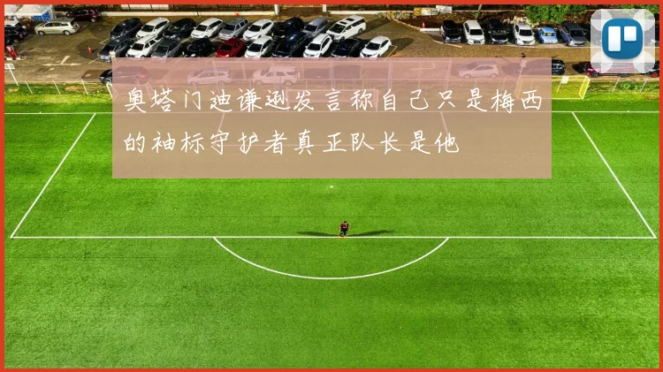奥塔门迪谦逊发言称自己只是梅西的袖标守护者真正队长是他