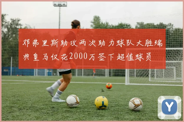 邓弗里斯助攻两次助力球队大胜瑞典皇马仅花2000万签下超值球员