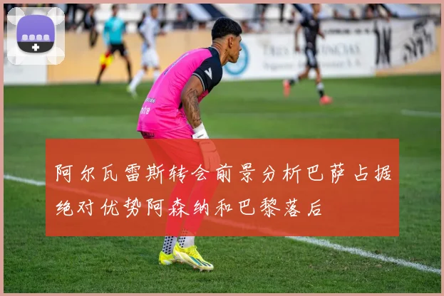 阿尔瓦雷斯转会前景分析巴萨占据绝对优势阿森纳和巴黎落后