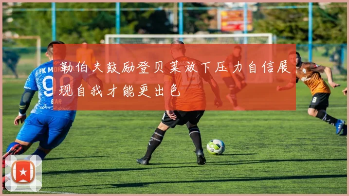 勒伯夫鼓励登贝莱放下压力自信展现自我才能更出色