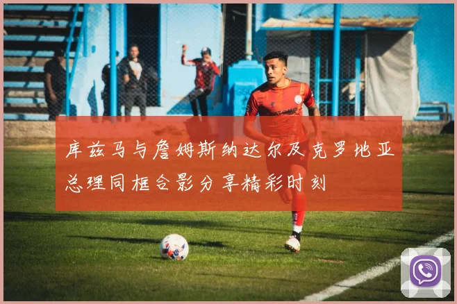 库兹马与詹姆斯纳达尔及克罗地亚总理同框合影分享精彩时刻