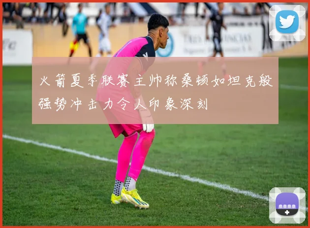 火箭夏季联赛主帅称桑顿如坦克般强势冲击力令人印象深刻