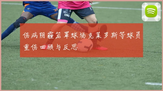 伤病阴霾笼罩球场克莱罗斯等球员重伤回顾与反思
