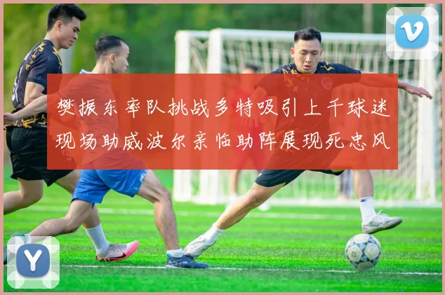 樊振东率队挑战多特吸引上千球迷现场助威波尔亲临助阵展现死忠风采