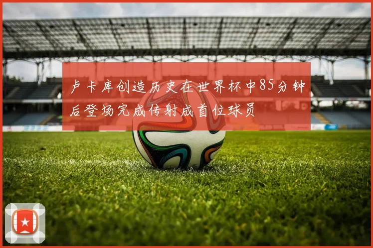 卢卡库创造历史在世界杯中85分钟后登场完成传射成首位球员