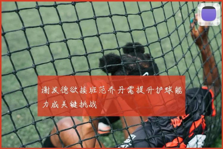 谢泼德欲接班范乔丹需提升护球能力成关键挑战