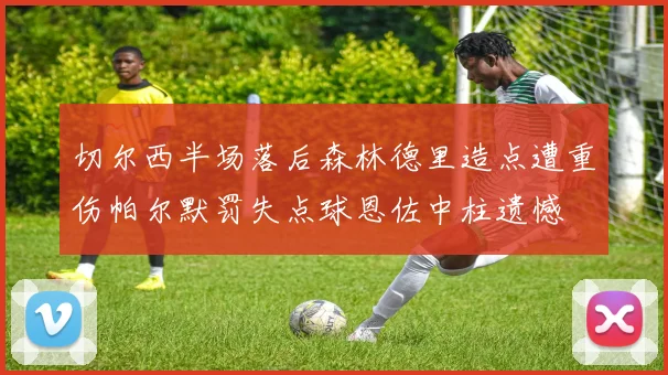 切尔西半场落后森林德里造点遭重伤帕尔默罚失点球恩佐中柱遗憾