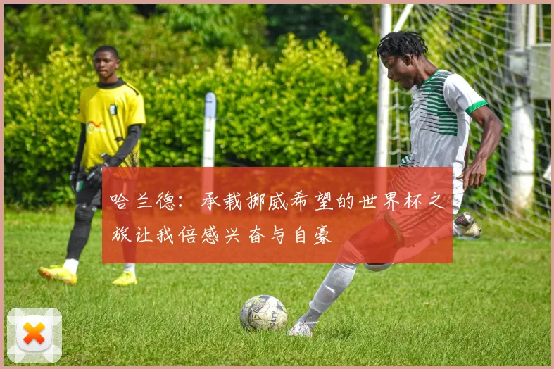 哈兰德：承载挪威希望的世界杯之旅让我倍感兴奋与自豪