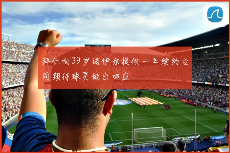 拜仁向39岁诺伊尔提供一年续约合同期待球员做出回应