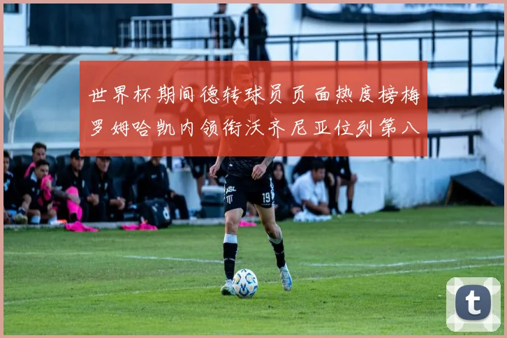 世界杯期间德转球员页面热度榜梅罗姆哈凯内领衔沃齐尼亚位列第八