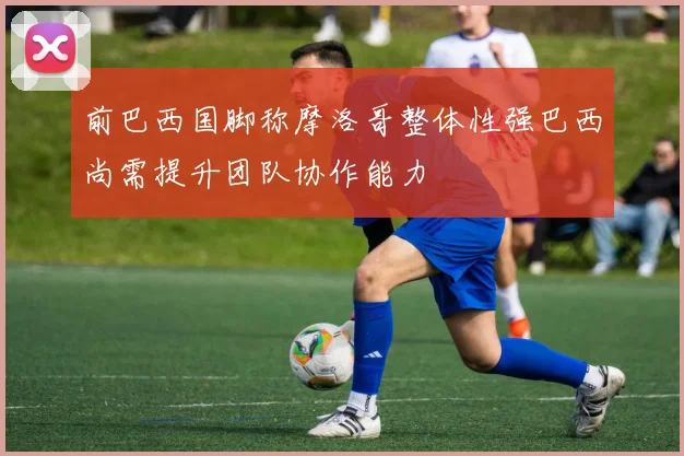 前巴西国脚称摩洛哥整体性强巴西尚需提升团队协作能力