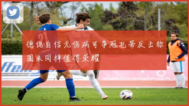 德佬自信无伤病可争冠孔蒂反击称国米同样值得荣耀