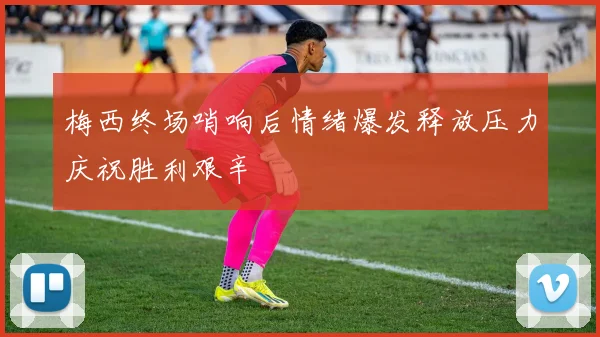 梅西终场哨响后情绪爆发释放压力庆祝胜利艰辛