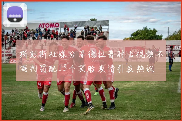 斯彭斯社媒分享德拉普肘击视频不满判罚配15个笑脸表情引发热议
