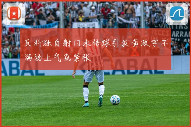 瓦科独自射门未传球引发黄政宇不满场上气氛紧张