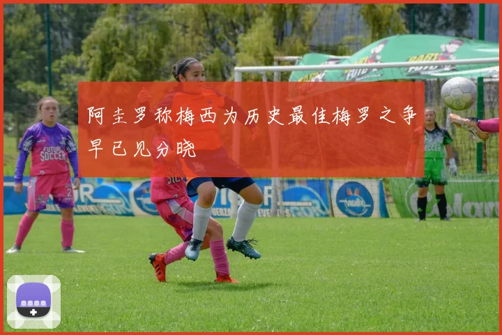 阿圭罗称梅西为历史最佳梅罗之争早已见分晓