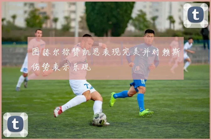 图赫尔称赞凯恩表现完美并对赖斯伤势表示乐观