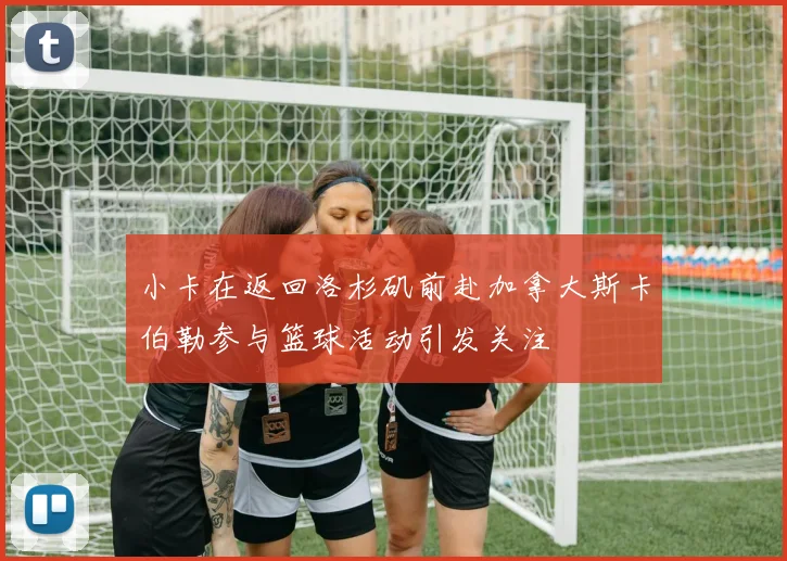 小卡在返回洛杉矶前赴加拿大斯卡伯勒参与篮球活动引发关注