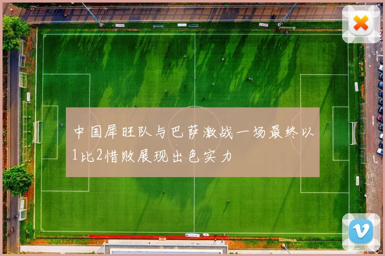 中国犀旺队与巴萨激战一场最终以1比2惜败展现出色实力