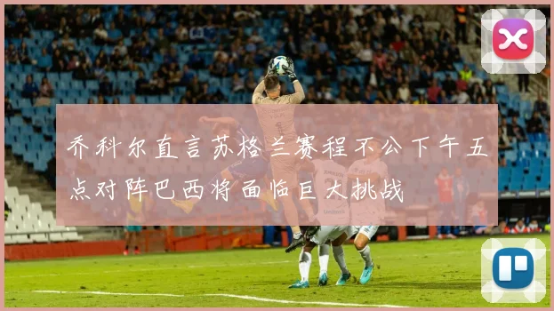 乔科尔直言苏格兰赛程不公下午五点对阵巴西将面临巨大挑战