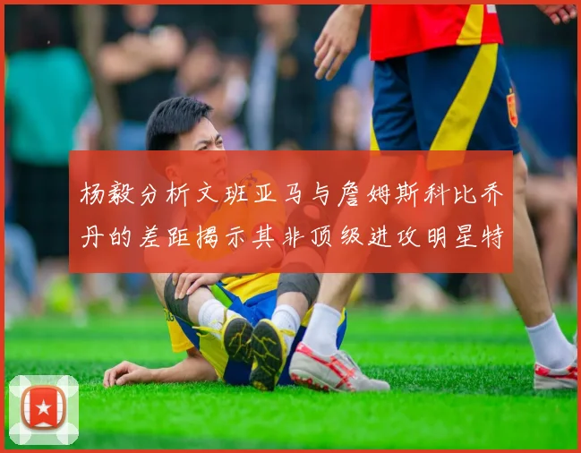 杨毅分析文班亚马与詹姆斯科比乔丹的差距揭示其非顶级进攻明星特质