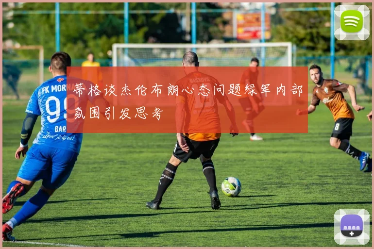 蒂格谈杰伦布朗心态问题绿军内部氛围引发思考