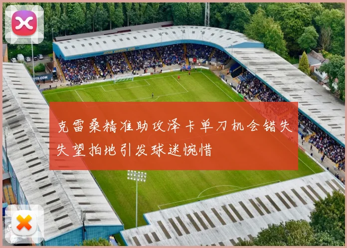 克雷桑精准助攻泽卡单刀机会错失失望拍地引发球迷惋惜