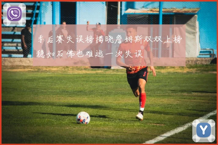 季后赛失误榜揭晓詹姆斯双双上榜稳如石佛也难逃一次失误