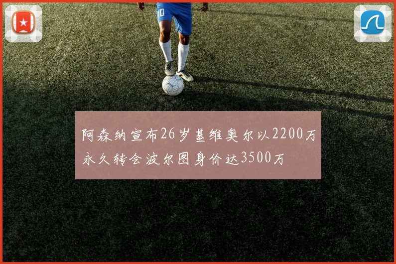 阿森纳宣布26岁基维奥尔以2200万永久转会波尔图身价达3500万