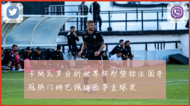 卡纳瓦罗分析世界杯形势称法国夺冠热门姆巴佩梅西争金球奖